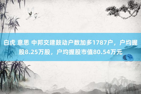 白虎 意思 中邦交建鼓动户数加多1787户，户均握股8.25万股，户均握股市值80.54万元