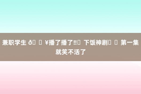 兼职学生 🔥播了播了‼️下饭神剧❗️第一集就笑不活了