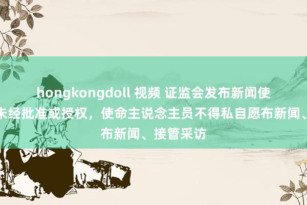 hongkongdoll 视频 证监会发布新闻使命办法：未经批准或授权，使命主说念主员不得私自愿布新闻、接管采访