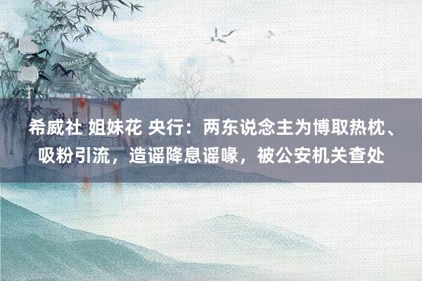 希威社 姐妹花 央行：两东说念主为博取热枕、吸粉引流，造谣降息谣喙，被公安机关查处