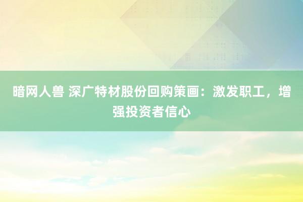暗网人兽 深广特材股份回购策画：激发职工，增强投资者信心