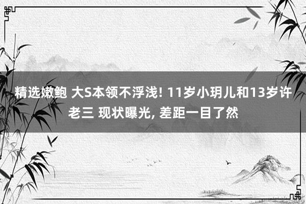 精选嫩鲍 大S本领不浮浅! 11岁小玥儿和13岁许老三 现状曝光， 差距一目了然