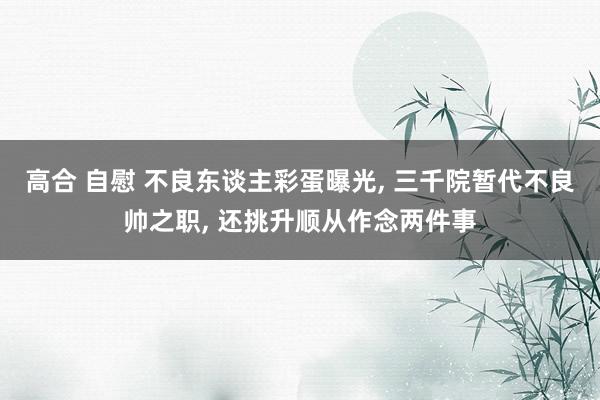高合 自慰 不良东谈主彩蛋曝光， 三千院暂代不良帅之职， 还挑升顺从作念两件事