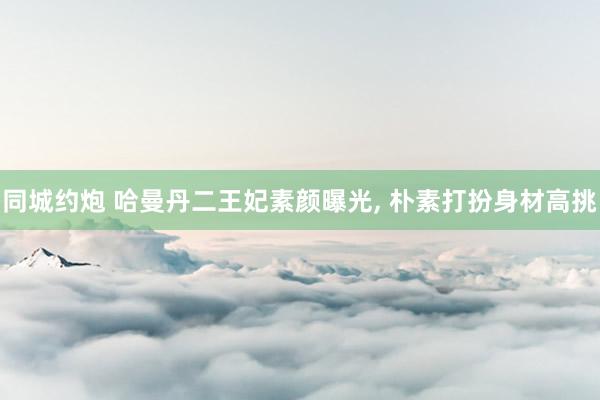 同城约炮 哈曼丹二王妃素颜曝光， 朴素打扮身材高挑