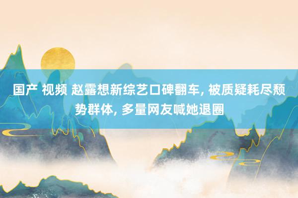 国产 视频 赵露想新综艺口碑翻车， 被质疑耗尽颓势群体， 多量网友喊她退圈