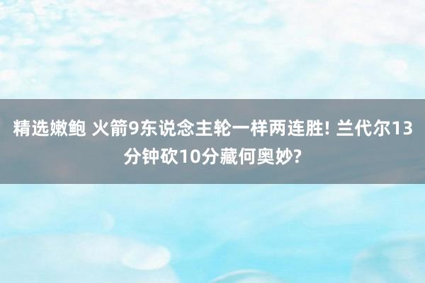 精选嫩鲍 火箭9东说念主轮一样两连胜! 兰代尔13分钟砍10分藏何奥妙?