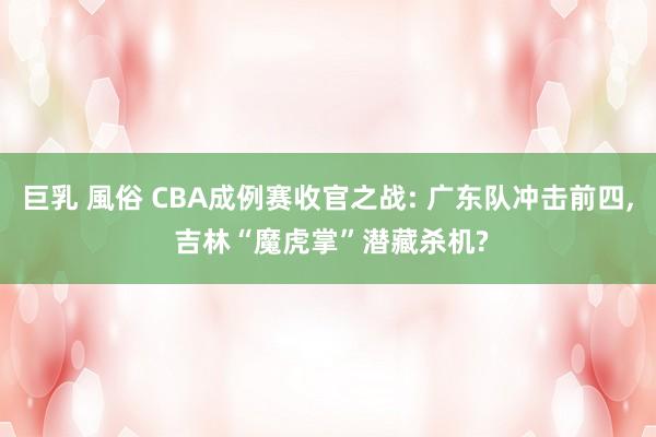 巨乳 風俗 CBA成例赛收官之战: 广东队冲击前四， 吉林“魔虎掌”潜藏杀机?