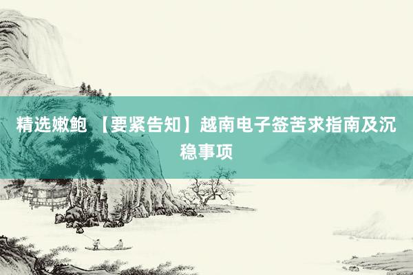 精选嫩鲍 【要紧告知】越南电子签苦求指南及沉稳事项