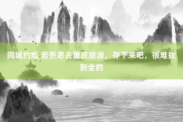同城约炮 若是思去重庆旅游，存下来吧，很难找到全的