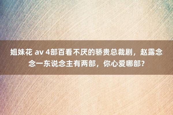 姐妹花 av 4部百看不厌的骄贵总裁剧，赵露念念一东说念主有两部，你心爱哪部？