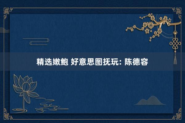 精选嫩鲍 好意思图抚玩: 陈德容