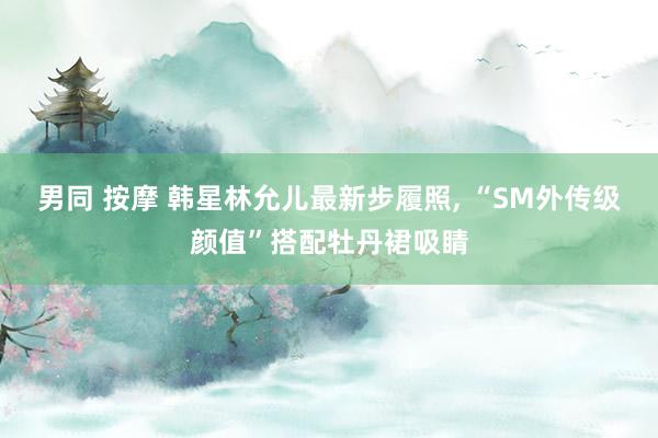 男同 按摩 韩星林允儿最新步履照， “SM外传级颜值”搭配牡丹裙吸睛