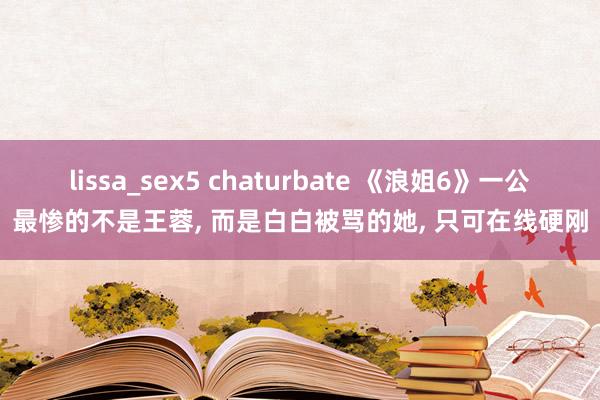 lissa_sex5 chaturbate 《浪姐6》一公最惨的不是王蓉， 而是白白被骂的她， 只可在线硬刚