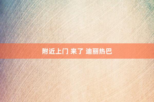 附近上门 来了 迪丽热巴