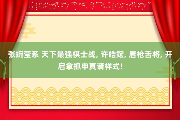 张婉莹系 天下最强棋士战， 许皓鋐， 唇枪舌将， 开启拿抓申真谞样式!