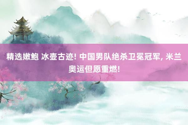 精选嫩鲍 冰壶古迹! 中国男队绝杀卫冕冠军， 米兰奥运但愿重燃!