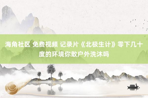 海角社区 免费视频 记录片《北极生计》零下几十度的环境你敢户外洗沐吗