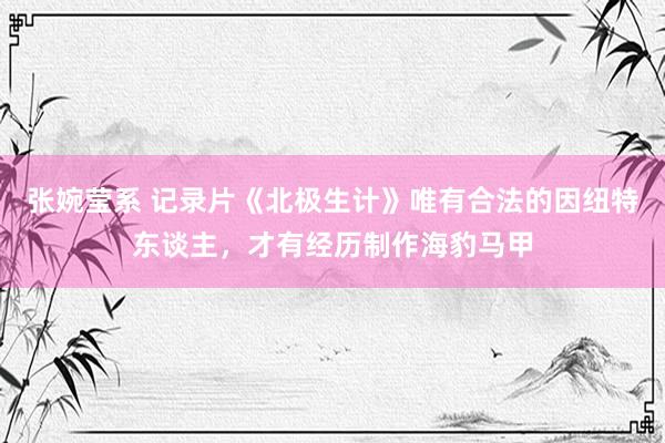 张婉莹系 记录片《北极生计》唯有合法的因纽特东谈主，才有经历制作海豹马甲