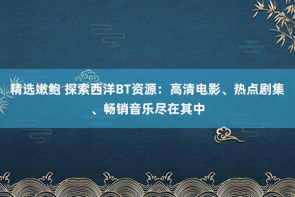 精选嫩鲍 探索西洋BT资源：高清电影、热点剧集、畅销音乐尽在其中