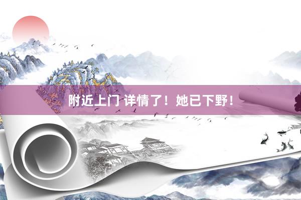 附近上门 详情了！她已下野！