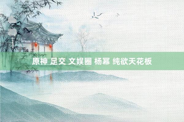原神 足交 文娱圈 杨幂 纯欲天花板