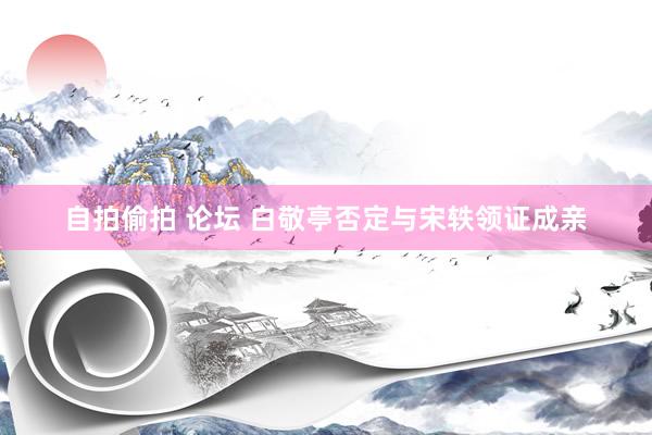 自拍偷拍 论坛 白敬亭否定与宋轶领证成亲