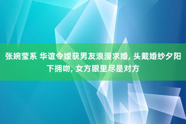 张婉莹系 华谊令嫒获男友浪漫求婚， 头戴婚纱夕阳下拥吻， 女方眼里尽是对方