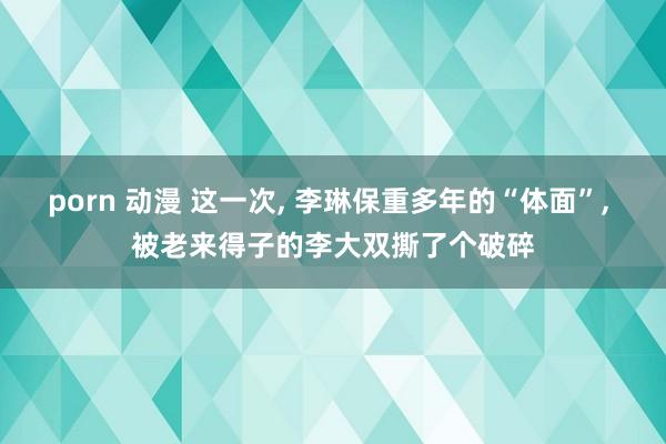porn 动漫 这一次， 李琳保重多年的“体面”， 被老来得子的李大双撕了个破碎