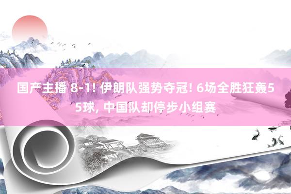 国产主播 8-1! 伊朗队强势夺冠! 6场全胜狂轰55球， 中国队却停步小组赛