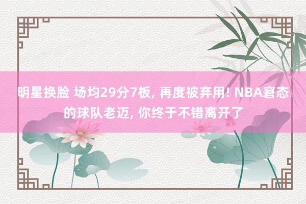 明星换脸 场均29分7板， 再度被弃用! NBA窘态的球队老迈， 你终于不错离开了