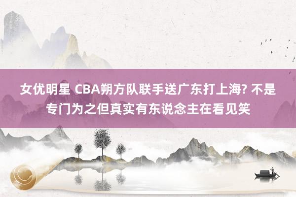 女优明星 CBA朔方队联手送广东打上海? 不是专门为之但真实有东说念主在看见笑