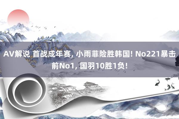 AV解说 首战成年赛， 小雨菲险胜韩国! No221暴击前No1， 国羽10胜1负!