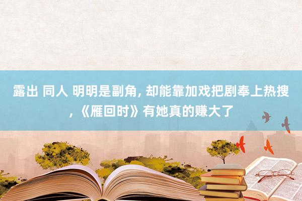 露出 同人 明明是副角， 却能靠加戏把剧奉上热搜， 《雁回时》有她真的赚大了