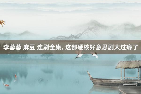 李蓉蓉 麻豆 连刷全集， 这部硬核好意思剧太过瘾了
