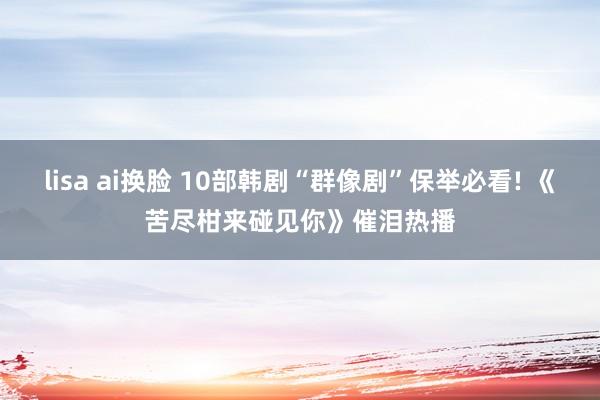 lisa ai换脸 10部韩剧“群像剧”保举必看! 《苦尽柑来碰见你》催泪热播