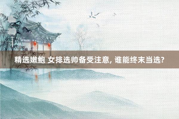 精选嫩鲍 女排选帅备受注意， 谁能终末当选?