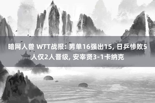 暗网人兽 WTT战报: 男单16强出15， 日乒惨败5人仅2人晋级， 安宰贤3-1卡纳克