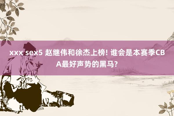 xxx sex5 赵继伟和徐杰上榜! 谁会是本赛季CBA最好声势的黑马?