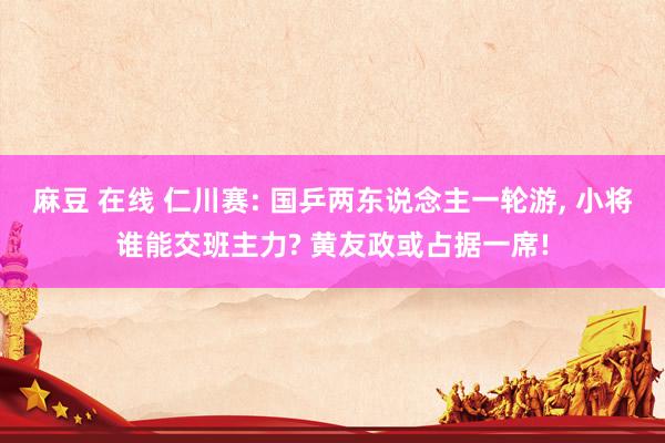 麻豆 在线 仁川赛: 国乒两东说念主一轮游， 小将谁能交班主力? 黄友政或占据一席!