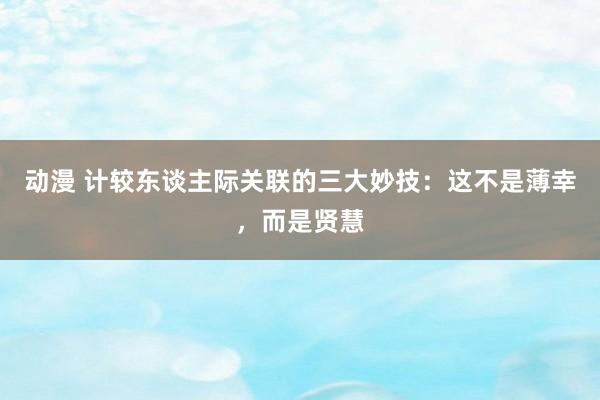 动漫 计较东谈主际关联的三大妙技：这不是薄幸，而是贤慧