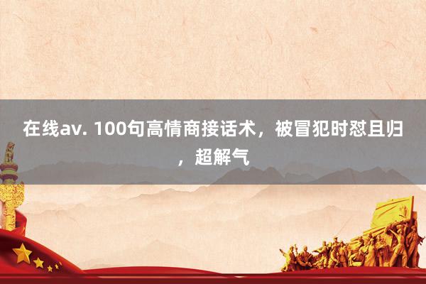 在线av. 100句高情商接话术，被冒犯时怼且归，超解气