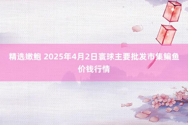 精选嫩鲍 2025年4月2日寰球主要批发市集鳊鱼价钱行情