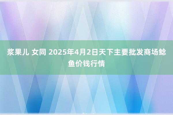 浆果儿 女同 2025年4月2日天下主要批发商场鲶鱼价钱行情
