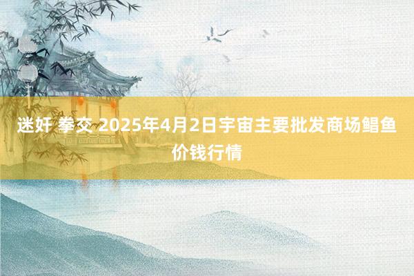 迷奸 拳交 2025年4月2日宇宙主要批发商场鲳鱼价钱行情