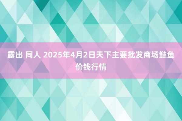 露出 同人 2025年4月2日天下主要批发商场鲢鱼价钱行情