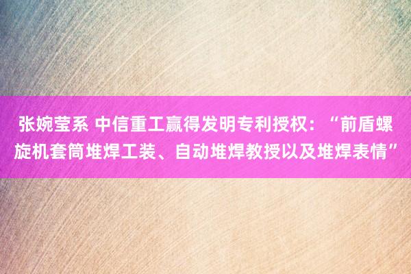 张婉莹系 中信重工赢得发明专利授权：“前盾螺旋机套筒堆焊工装、自动堆焊教授以及堆焊表情”
