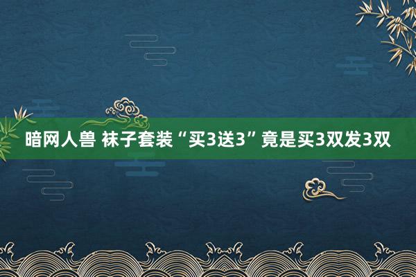 暗网人兽 袜子套装“买3送3”竟是买3双发3双