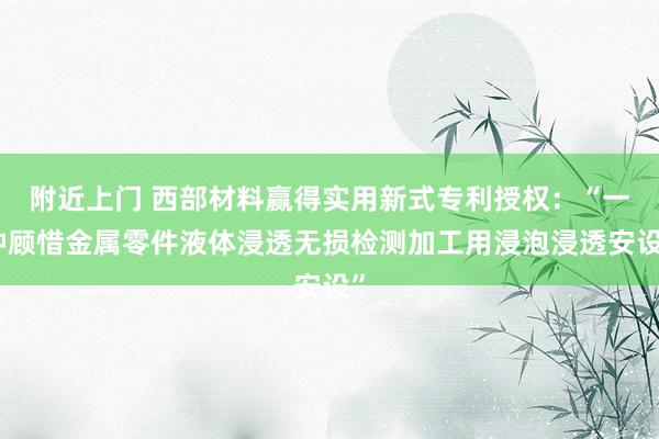附近上门 西部材料赢得实用新式专利授权：“一种顾惜金属零件液体浸透无损检测加工用浸泡浸透安设”