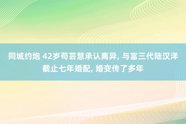 同城约炮 42岁苟芸慧承认离异， 与富三代陆汉洋截止七年婚配， 婚变传了多年
