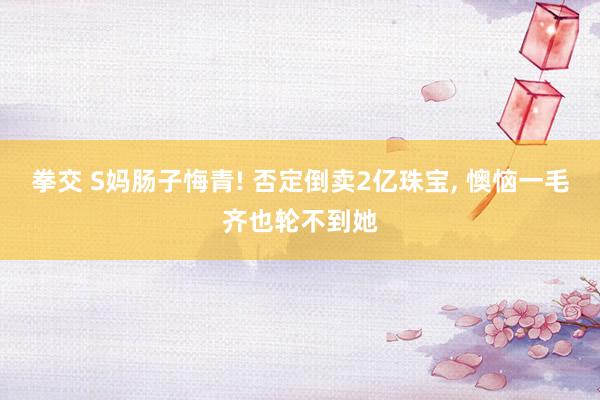 拳交 S妈肠子悔青! 否定倒卖2亿珠宝， 懊恼一毛齐也轮不到她